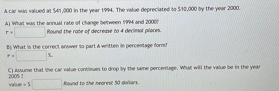 A car was valued at $41,000 in the year 1994. The value depreciated to $10,000 by the year 2000. 
A) What was the annual rate of change between 1994 and 2000?
r=□ Round the rate of decrease to 4 decimal places. 
B) What is the correct answer to part A written in percentage form?
r=□ %. 
C) Assume that the car value continues to drop by the same percentage. What will the value be in the year
2005 ? 
value =$□ Round to the nearest 50 dollars.