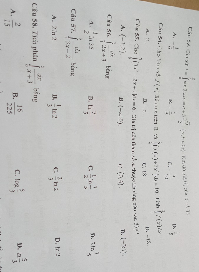 Giả sử I=∈tlimits _0^((frac π)4)sin 3xdx=a+b sqrt(2)/2 (a,b∈ Q). Khi đó giá trị của a-b là
A. - 1/6   1/5 
B. - 1/6  - 3/10 
D.
C.
Câu 54. Cho hàm số f(x) liên tục trên R và ∈tlimits _0^(2(f(x)+3x^2))dx=10. Tính ∈tlimits _0^(2f(x)dx.
A. 2 . B. -2 .
C. 18 . D. -18 .
Câu 55. Cho ∈tlimits _0^m(3x^2)-2x+1)dx=6. Giá trị của tham số m thuộc khoảng nào sau đây?
A. (-1;2). D. (-3;1).
B. (-∈fty ;0). C. (0;4).
Câu 56. ∈tlimits _1^(2frac dx)2x+3 bàng
A.  1/2 ln 35 ln  7/5   1/2 ln  7/5  2ln  7/5 
B.
C.
D.
Câu 57. ∈tlimits _1^(2frac dx)3x-2 bằng
C.
A. 2ln 2 B.  1/3 ln 2  2/3 ln 2
D. ln 2
Câu 58. Tích phân ∈tlimits _0^(2frac dx)x+3 bằng
D.
B.
A.  2/15   16/225 
C. log  5/3  ln  5/3 