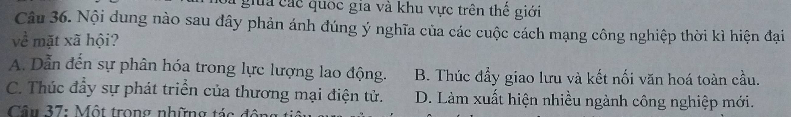 giua ác quốc gia và khu vực trên thể giới
Câu 36. Nội dung nào sau đây phản ánh đúng ý nghĩa của các cuộc cách mạng công nghiệp thời kì hiện đại
về mặt xã hội?
A. Dẫn đến sự phân hóa trong lực lượng lao động. B. Thúc đầy giao lưu và kết nối văn hoá toàn cầu.
C. Thúc đầy sự phát triển của thương mại điện tử. D. Làm xuất hiện nhiều ngành công nghiệp mới.
Câu 37: Một trong những tác động