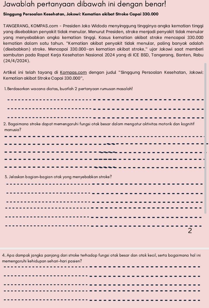 Jawablah pertanyaan dibawah ini dengan benar! 
Singgung Persoalan Kesehatan, Jokowi: Kematian akibat Stroke Capai 330.000
TANGERANG, KOMPAS.com - Presiden Joko Widodo menyinggung tingginya angka kematian tinggi 
yang disebabkan penyakit tidak menular. Menurut Presiden, stroke menjadi penyakit tidak menular 
yang menyebabkan angka kematian tinggi. Kasus kematian akibat stroke mencapai 330.000
kematian dalam satu tahun. “Kematian akibat penyakit tidak menular, paling banyak adalah 
(disebabkan) stroke. Mencapai 330.000 -an kematian akibat stroke,“ ujar Jokowi saat memberi 
sambutan pada Rapat Kerja Kesehatan Nasional 2024 yang di ICE BSD, Tangerang, Banten, Rabu 
(24/4/2024). 
Artikel ini telah tayang di Kompas.com dengan judul “Singgung Persoalan Kesehatan, Jokowi: 
Kematian akibat Stroke Capai 330.000 “, 
1. Berdasarkan wacana diatas, buatlah 2 pertanyaan rumusan masalah! 
_ 
_ 
_ 
2. Bagaimana stroke dapat memengaruhi fungsi otak besar dalam mengatur aktivitas motorik dan kognitif 
manusia? 
_ 
_ 
_ 
_ 
_ 
3. Jelaskan bagian-bagian otak yang menyebabkan stroke? 
_ 
_ 
_ 
_ 
_ 
_ 
2 
4. Apa dampak jangka panjang dari stroke terhadap fungsi otak besar dan otak kecil, serta bagaimana hal ini 
_ 
memengaruhi kehidupan sehari-hari pasien? 
_ 
_ 
_ 
_