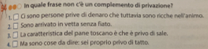 ## In quale frase non c'è un complemento di privazione?
1 □ Ci sono persone prive di denaro che tuttavia sono ricche nell'animo.
2. □ Sono arrivato in vetta senza fiato.
3 □ La caratteristica del pane toscano è che è privo di sale.
4. □ Ma sono cose da dire: sei proprio privo di tatto.