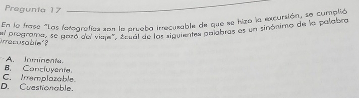 Pregunta 17
En la frase "Las fotografías son la prueba irrecusable de que se hizo la excursión, se cumplió
el programa, se gozó del viaje", ¿cuál de las siguientes palabras es un sinónimo de la palabra
irrecusable'?
A. Inminente.
B. Concluyente.
C. Irremplazable.
D. Cuestionable.