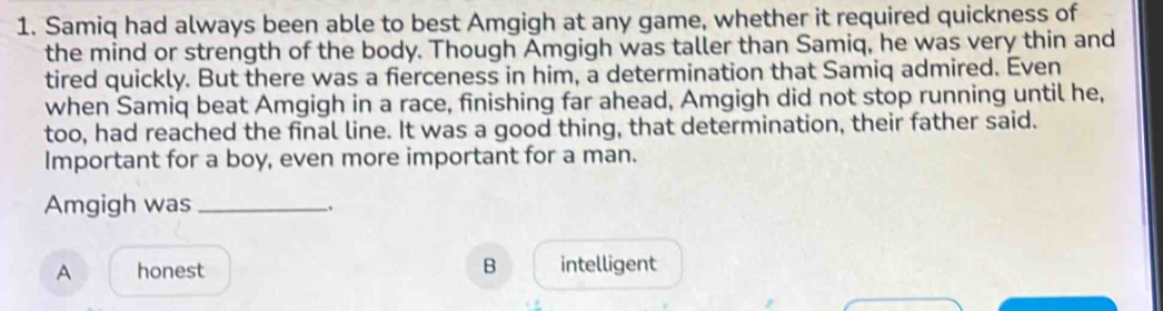 Samiq had always been able to best Amgigh at any game, whether it required quickness of
the mind or strength of the body. Though Amgigh was taller than Samiq, he was very thin and
tired quickly. But there was a fierceness in him, a determination that Samiq admired. Even
when Samiq beat Amgigh in a race, finishing far ahead, Amgigh did not stop running until he,
too, had reached the final line. It was a good thing, that determination, their father said.
Important for a boy, even more important for a man.
Amgigh was_
B
A honest intelligent