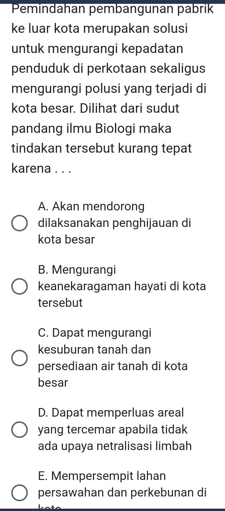 Pemindahan pembangunan pabrik
ke luar kota merupakan solusi
untuk mengurangi kepadatan
penduduk di perkotaan sekaligus
mengurangi polusi yang terjadi di
kota besar. Dilihat dari sudut
pandang ilmu Biologi maka
tindakan tersebut kurang tepat
karena . . .
A. Akan mendorong
dilaksanakan penghijauan di
kota besar
B. Mengurangi
keanekaragaman hayati di kota
tersebut
C. Dapat mengurangi
kesuburan tanah dan
persediaan air tanah di kota
besar
D. Dapat memperluas areal
yang tercemar apabila tidak
ada upaya netralisasi limbah
E. Mempersempit lahan
persawahan dan perkebunan di