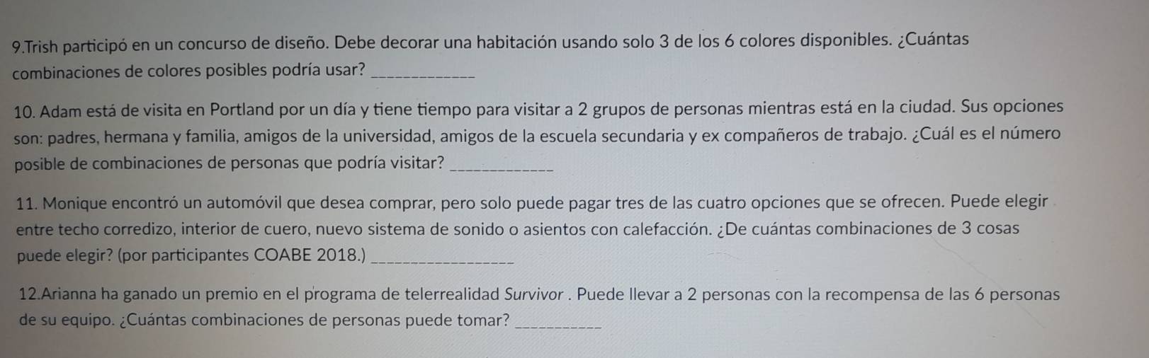 Trish participó en un concurso de diseño. Debe decorar una habitación usando solo 3 de los 6 colores disponibles. ¿Cuántas 
combinaciones de colores posibles podría usar?_ 
10. Adam está de visita en Portland por un día y tiene tiempo para visitar a 2 grupos de personas mientras está en la ciudad. Sus opciones 
son: padres, hermana y familia, amigos de la universidad, amigos de la escuela secundaria y ex compañeros de trabajo. ¿Cuál es el número 
posible de combinaciones de personas que podría visitar?_ 
11. Monique encontró un automóvil que desea comprar, pero solo puede pagar tres de las cuatro opciones que se ofrecen. Puede elegir 
entre techo corredizo, interior de cuero, nuevo sistema de sonido o asientos con calefacción. ¿De cuántas combinaciones de 3 cosas 
puede elegir? (por participantes COABE 2018.)_ 
12.Arianna ha ganado un premio en el programa de telerrealidad Survivor . Puede llevar a 2 personas con la recompensa de las 6 personas 
de su equipo. ¿Cuántas combinaciones de personas puede tomar?_