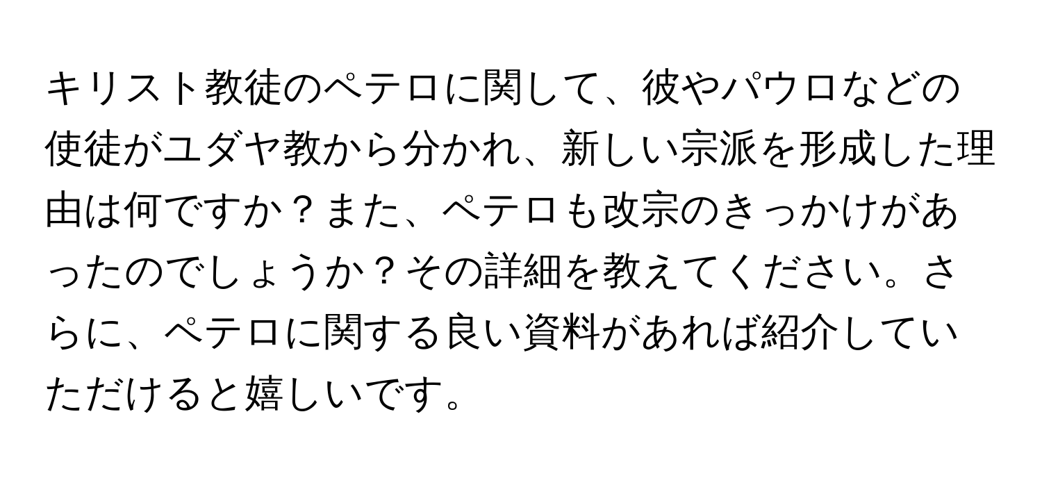 キリスト教徒のペテロに関して、彼やパウロなどの使徒がユダヤ教から分かれ、新しい宗派を形成した理由は何ですか？また、ペテロも改宗のきっかけがあったのでしょうか？その詳細を教えてください。さらに、ペテロに関する良い資料があれば紹介していただけると嬉しいです。