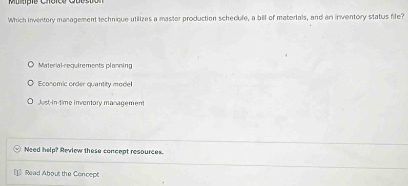 Question
Which inventory management technique utilizes a master production schedule, a bill of materials, and an inventory status file?
Material-requirements planning
Economic order quantity model
Just-in-time inventory management
Need help? Review these concept resources.
Read About the Concept