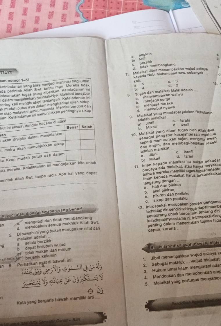 a
t
now
a. angkuh
3
br letih D
c. berzikir
d. tidak membangkang
mum
7. Malaikat Jibril menampakkan wujud aslinya
an nomor 1-5! kepada Nabi Muhammad saw. sebanyak d
keteladanan yang bis a menjadi inspirasi bagi umat c. 3
a 5 d. 2
ada perintah Allah Swt. tanpa ragu. Mereka tidak kali.
13.
aksanakan tugas yang diberikan. Keteladanan ini
b. 4
n dalam menjalankanı perntah-Nya. Malaïkat bersabar
sering kali menghr dapi tantangan. Keteladanan ini 8. Tugas dari malaikat Malik adalah ....
ak mudah putus a'sa dalam menghadapi ujian hidup. a. menyampaikan wahyu
c: menjaga neraka
d. mencabut nyawa
man. Keteladanan ini menunjukkan pentingnya sikao b. menjaga surga
an siap melayani umat manusia. Mereka berdoa dan
9. Malaikat yang mendapat julukan Ruhulamin
adalah malaikat
k
c. Israfil
d. Izrail
b. Mikail
a: Jibril
a
10. Malaikat yang diberi tugas oleh Allah Swt.
sebagai pengatur kesejahteraan makhluk
seperti menurunkan hujan, mengatur awan
dan angin, dan membagi-bagikan rezeki
t,
adalah malaikat ....
c. Israfil
t
a. Jibril
b. Mikail
d. Izrail
11. Iman kepada malaikat itu bukan sekadar
a
bahwa mereka memiliki tugas-tugas tertentu
erintah Allah Swt. tanpa ragu. Apa hal yang dapat percaya ada malaikat, atau haṇya meyakini
Iman kepada malaikat harus terkoneksikar
langsung dengan ....
b. akal pikiran a. hati dan pikiran
c. pikiran dan perilaku
d. sikap dan perilaku
a, b. c, atau d pada jawaban yang benar! 12. Introspeksi merupakan proses pengama
terhadap diri sendiri sehingga dapat memba
an mengabdi dan tidak membangkang seseorang untuk bercermin tentang diri
d. mendoakan semua makhluk Allah Swt. kehidupannya selama ini. Introspeksi diang
5. Di bawah ini yang bukan merupakan sifat dari penting dalam menentukan tujuan hidu
malaikat adalah .... depan, karena ...
ng a. selalu berzikir
b. dapat berubah wujud
ened ne berjenis kelamin B.  Isilah titik-titik di bawah ini der
tidak makan dan minum
1. Jibril menampakkan wujud aslinya k
2. Sebagai makhluk ... wujud malaikat
n 6. Perhatikan ayat di bawah ini!
     
3. Hukum umat Islam mengimani adar
4. Mendoakan dan memohonkan amp
 
5. Malaikat yang bertugas menyamp
n
Kata yang bergaris bawah memiliki arti ..
* V untk SMRIMTe Seme ifär Genap - BJN