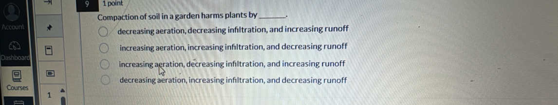 9 1 point
Compaction of soil in a garden harms plants by _.
Account
decreasing aeration, decreasing infltration, and increasing runoff
increasing aeration, increasing infltration, and decreasing runoff
Dashboard
increasing aeration, decreasing infltration, and increasing runoff
decreasing aeration, increasing infltration, and decreasing runoff
Courses
1