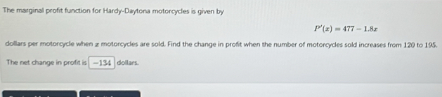 The marginal profit function for Hardy-Daytona motorcycles is given by
P'(x)=477-1.8x
dollars per motorcycle when z motorcycles are sold. Find the change in profit when the number of motorcycles sold increases from 120 to 195. 
The net change in profit is -134 dollars.