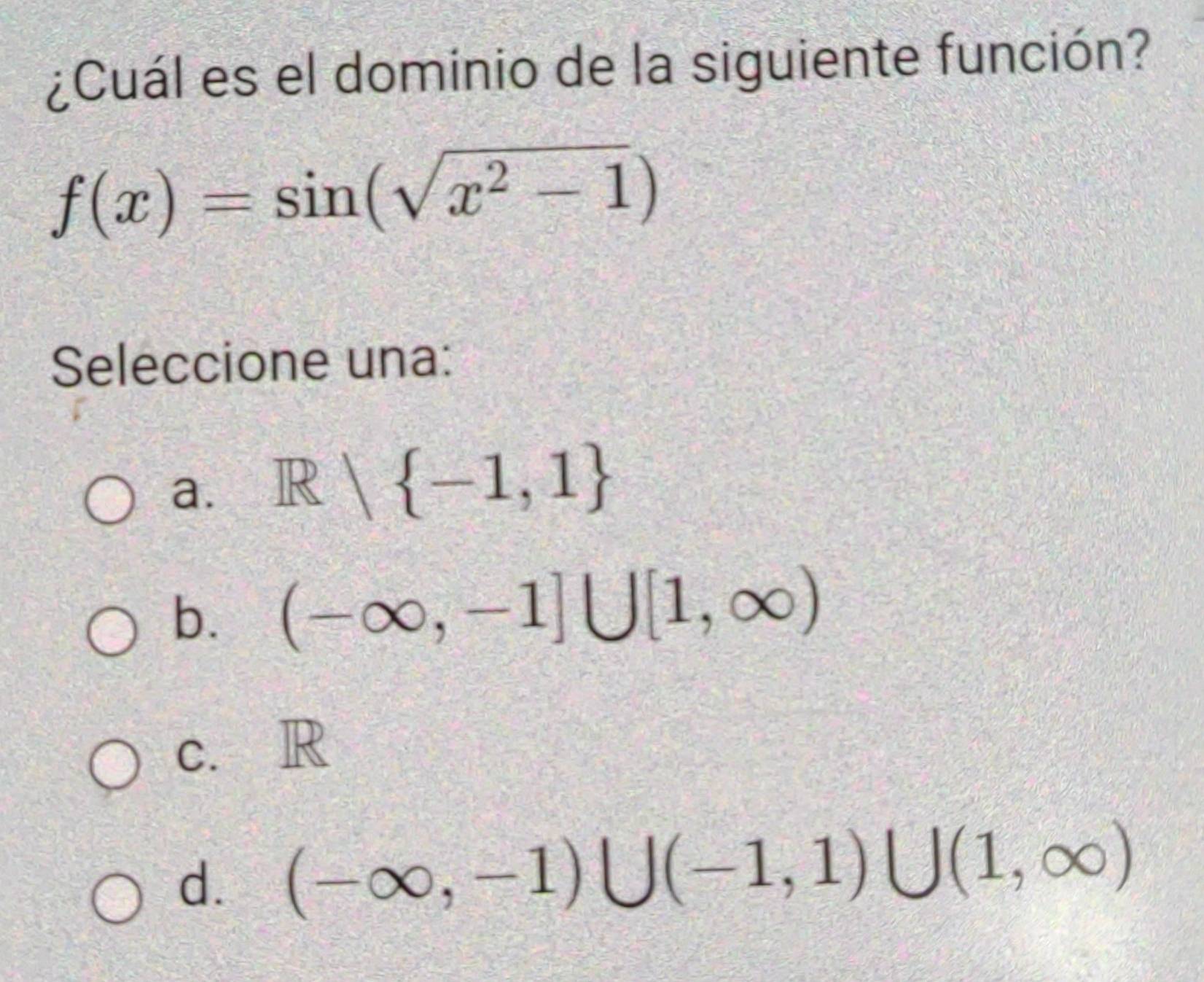 ¿Cuál es el dominio de la siguiente función?
f(x)=sin (sqrt(x^2-1))
Seleccione una:
a. R| -1,1
b. (-∈fty ,-1]∪ [1,∈fty )
c. R
d. (-∈fty ,-1)∪ (-1,1)∪ (1,∈fty )