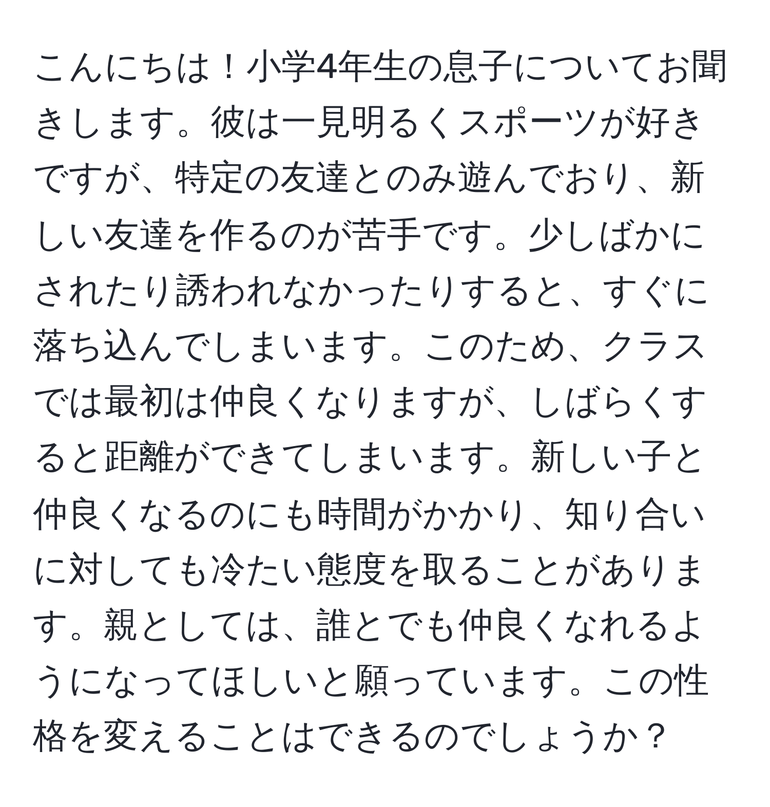 こんにちは！小学4年生の息子についてお聞きします。彼は一見明るくスポーツが好きですが、特定の友達とのみ遊んでおり、新しい友達を作るのが苦手です。少しばかにされたり誘われなかったりすると、すぐに落ち込んでしまいます。このため、クラスでは最初は仲良くなりますが、しばらくすると距離ができてしまいます。新しい子と仲良くなるのにも時間がかかり、知り合いに対しても冷たい態度を取ることがあります。親としては、誰とでも仲良くなれるようになってほしいと願っています。この性格を変えることはできるのでしょうか？