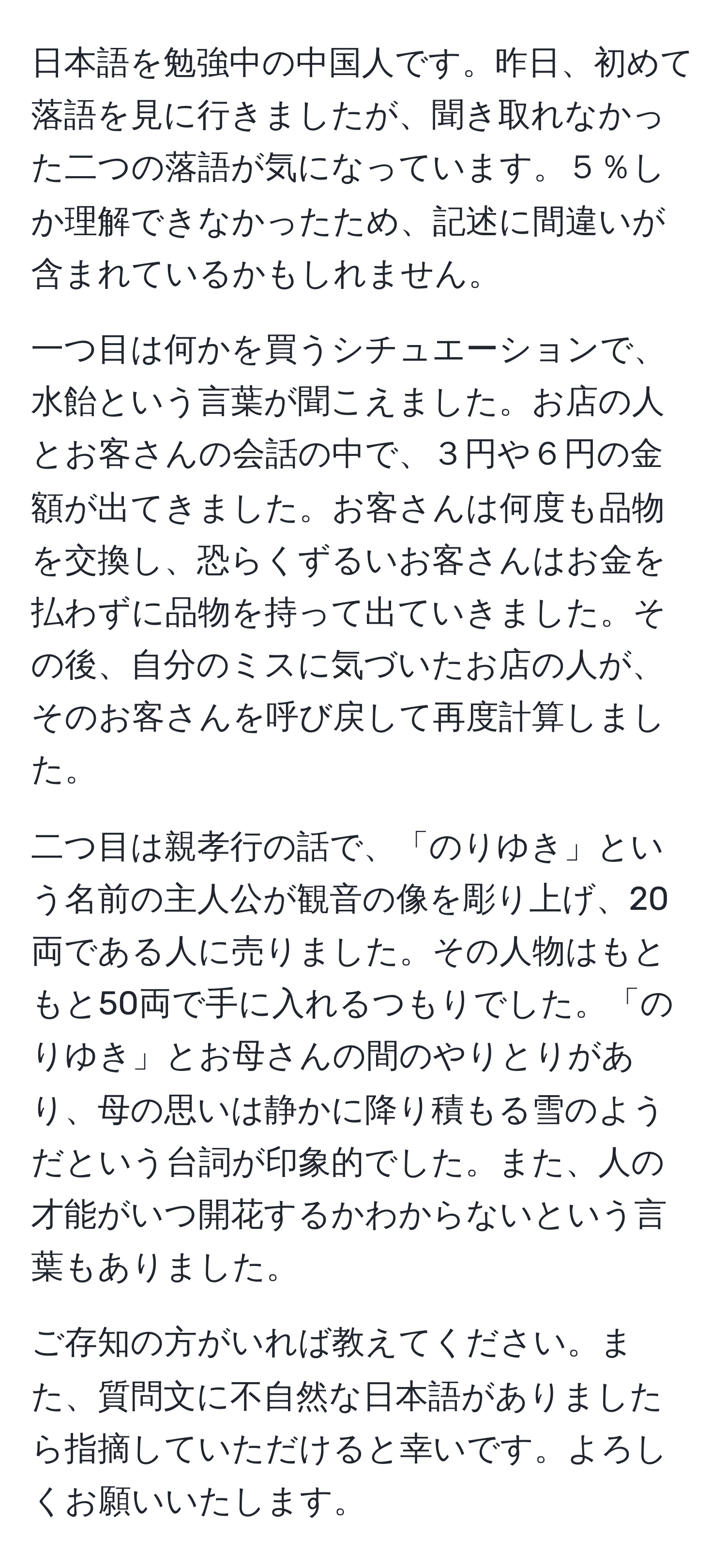 日本語を勉強中の中国人です。昨日、初めて落語を見に行きましたが、聞き取れなかった二つの落語が気になっています。５％しか理解できなかったため、記述に間違いが含まれているかもしれません。

一つ目は何かを買うシチュエーションで、水飴という言葉が聞こえました。お店の人とお客さんの会話の中で、３円や６円の金額が出てきました。お客さんは何度も品物を交換し、恐らくずるいお客さんはお金を払わずに品物を持って出ていきました。その後、自分のミスに気づいたお店の人が、そのお客さんを呼び戻して再度計算しました。

二つ目は親孝行の話で、「のりゆき」という名前の主人公が観音の像を彫り上げ、20両である人に売りました。その人物はもともと50両で手に入れるつもりでした。「のりゆき」とお母さんの間のやりとりがあり、母の思いは静かに降り積もる雪のようだという台詞が印象的でした。また、人の才能がいつ開花するかわからないという言葉もありました。

ご存知の方がいれば教えてください。また、質問文に不自然な日本語がありましたら指摘していただけると幸いです。よろしくお願いいたします。