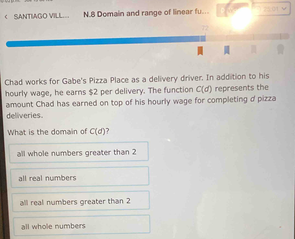 0:02p
< SANTIAGO VILL... N.8 Domain and range of linear fu.. D  25:01 V
72
Chad works for Gabe's Pizza Place as a delivery driver. In addition to his
hourly wage, he earns $2 per delivery. The function C(d) represents the
amount Chad has earned on top of his hourly wage for completing d pizza
deliveries.
What is the domain of C(d) ?
all whole numbers greater than 2
all real numbers
all real numbers greater than 2
all whole numbers