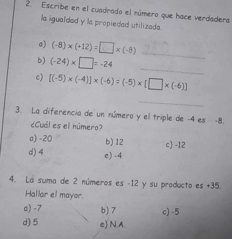 Escribe en el cuadrado el número que hace verdadera
la igualdad y la propiedad utilizada.
a) (-8)* (+12)=□ * (-8) _
_
b) (-24)* □ =-24
c) [(-5)* (-4)]* (-6)=(-5)* [□ * (-6)]
_
3. La diferencia de un número y el triple de -4 es -8.
¿Cuál es el número?
a) -20
b) 12 c) -12
d) 4
e) -4
4. La suma de 2 números es -12 y su producto es +35.
Hallar el mayor.
a) -7 b) 7
c) -5
d) 5 e)N. A.