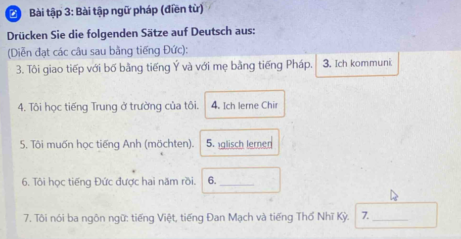 Bài tập 3: Bài tập ngữ pháp (điền từ) 
Drücken Sie die folgenden Sätze auf Deutsch aus: 
(Diễn đạt các câu sau bằng tiếng Đức): 
3. Tôi giao tiếp với bố bằng tiếng Ý và với mẹ bằng tiếng Pháp. 3. Ich kommuni: 
4. Tôi học tiếng Trung ở trường của tôi. 4. Ich lerne Chir 
5. Tôi muốn học tiếng Anh (möchten). 5. glisch lernen 
6. Tôi học tiếng Đức được hai năm rồi. 6._ 
7. Tôi nói ba ngôn ngữ: tiếng Việt, tiếng Đan Mạch và tiếng Thổ Nhĩ Kỳ. 7._