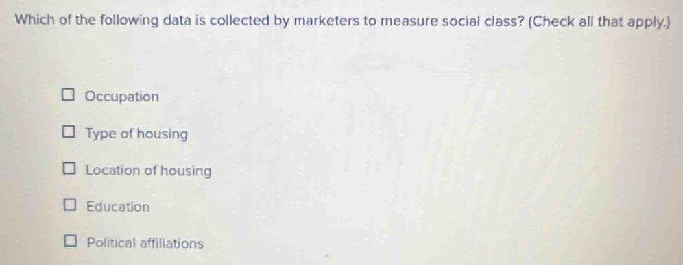 Which of the following data is collected by marketers to measure social class? (Check all that apply.)
Occupation
Type of housing
Location of housing
Education
Political affiliations