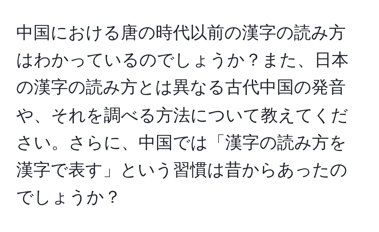 中国における唐の時代以前の漢字の読み方はわかっているのでしょうか？また、日本の漢字の読み方とは異なる古代中国の発音や、それを調べる方法について教えてください。さらに、中国では「漢字の読み方を漢字で表す」という習慣は昔からあったのでしょうか？