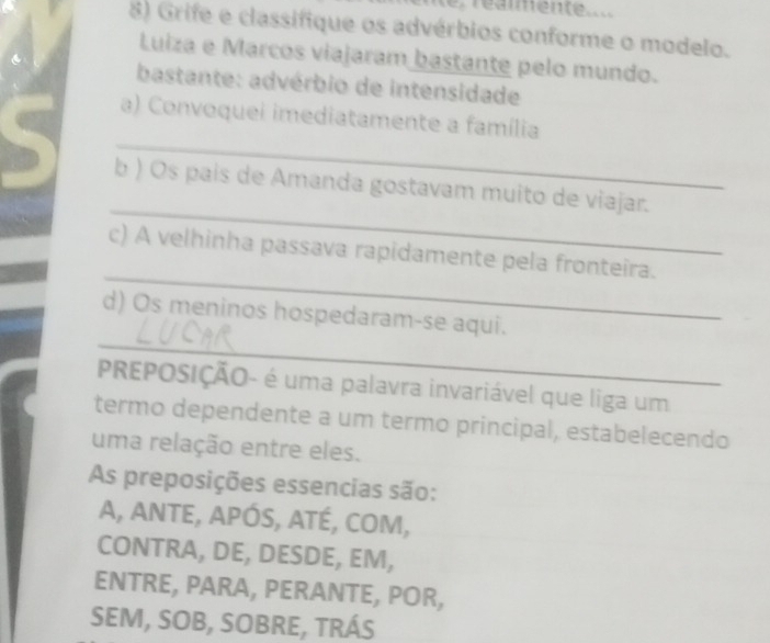 réammente 
8) Grife e classifique os advérbios conforme o modelo. 
Luiza e Marcos viajaram bastante pelo mundo. 
bastante: advérbio de intensidade 
_ 
a) Convoquei imediatamente a família 
_ 
b ) Os país de Amanda gostavam muito de viajar. 
_ 
c) A velhinha passava rapidamente pela fronteira. 
_ 
d) Os meninos hospedaram-se aqui. 
PREPOSIÇÃO- é uma palavra invariável que liga um 
termo dependente a um termo principal, estabelecendo 
uma relação entre eles. 
As preposições essencias são: 
A, ANTE, APÓS, ATÉ, COM, 
CONTRA, DE, DESDE, EM, 
ENTRE, PARA, PERANTE, POR, 
SEM, SOB, SOBRE, TRÁS