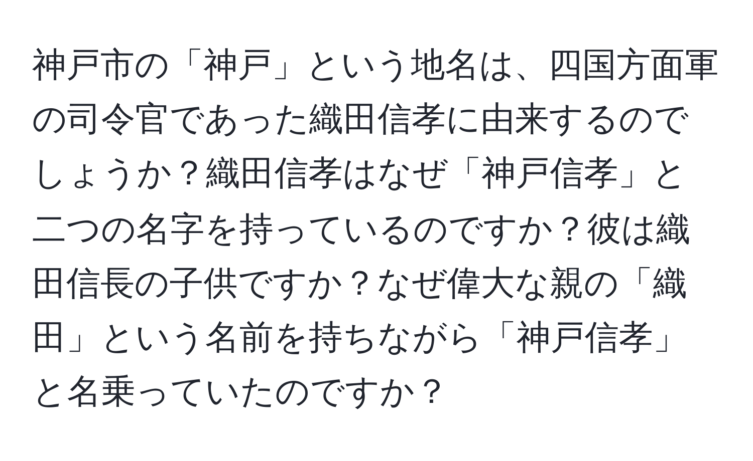 神戸市の「神戸」という地名は、四国方面軍の司令官であった織田信孝に由来するのでしょうか？織田信孝はなぜ「神戸信孝」と二つの名字を持っているのですか？彼は織田信長の子供ですか？なぜ偉大な親の「織田」という名前を持ちながら「神戸信孝」と名乗っていたのですか？