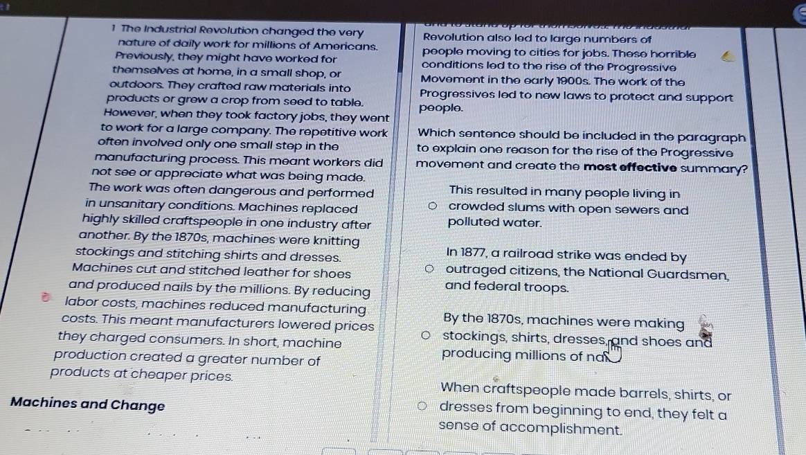 The Industrial Revolution changed the very Revolution also led to large numbers of
nature of daily work for millions of Americans. people moving to cities for jobs. These horrible
Previously, they might have worked for conditions led to the rise of the Progressive
themselves at home, in a small shop, or Movement in the early 1900s. The work of the
outdoors. They crafted raw materials into Progressives led to new laws to protect and support
products or grew a crop from seed to table. people.
However, when they took factory jobs, they went
to work for a large company. The repetitive work Which sentence should be included in the paragraph
often involved only one small step in the to explain one reason for the rise of the Progressive
manufacturing process. This meant workers did movement and create the most effective summary?
not see or appreciate what was being made.
The work was often dangerous and performed This resulted in many people living in
in unsanitary conditions. Machines replaced crowded slums with open sewers and
highly skilled craftspeople in one industry after polluted water.
another. By the 1870s, machines were knitting In 1877, a railroad strike was ended by
stockings and stitching shirts and dresses.
Machines cut and stitched leather for shoes outraged citizens, the National Guardsmen,
and produced nails by the millions. By reducing
and federal troops.
labor costs, machines reduced manufacturing By the 1870s, machines were making
costs. This meant manufacturers lowered prices stockings, shirts, dresses, and shoes and
they charged consumers. In short, machine
production created a greater number of
producing millions of na 
products at cheaper prices. When craftspeople made barrels, shirts, or
Machines and Change
dresses from beginning to end, they felt a
sense of accomplishment.