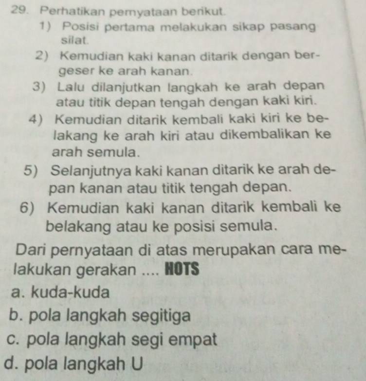 Perhatikan peryataan berikut.
1) Posisi pertama melakukan sikap pasang
silat.
2) Kemudian kaki kanan ditarik dengan ber-
geser ke arah kanan.
3) Lalu dilanjutkan langkah ke arah depan
atau titik depan tengah dengan kaki kiri.
4) Kemudian ditarik kembali kaki kiri ke be-
lakang ke arah kiri atau dikembalikan ke
arah semula.
5) Selanjutnya kaki kanan ditarik ke arah de-
pan kanan atau titik tengah depan.
6) Kemudian kaki kanan ditarik kembali ke
belakang atau ke posisi semula.
Dari pernyataan di atas merupakan cara me-
lakukan gerakan .... HOTS
a. kuda-kuda
b. pola langkah segitiga
c. pola langkah segi empat
d. pola langkah U