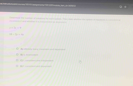 Determine the number of solutions for each system. Then state whether the system of equations is corsistent or
inconsistent and whether it is independent or dependent.
y+2x=9
18-2y=4x
A) infinitely many; consistent and dependent
B) 0, inconsistent
C) 1, consistent and independent
D) 1, consistent and dependent