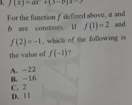 ). f(x)=ax^-+(3-b)x-3
For the function f defined above, a and
b are constants. If f(1)=2 and
f(2)=-1 , which of the following is
the value of f(-1) ?
A. -22
B. -16
C. 2
D. 1 1