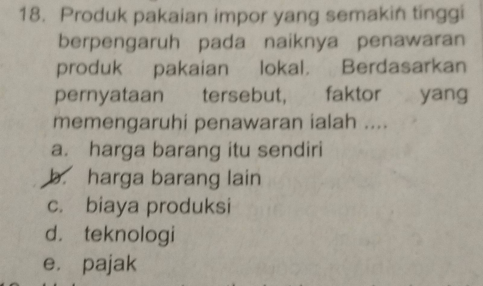 Produk pakaian impor yang semakin tinggi
berpengaruh pada naiknya penawaran
produk pakaian lokal. Berdasarkan
pernyataan tersebut, faktor yang
memengaruhi penawaran ialah ....
a. harga barang itu sendiri
b. harga barang lain
c. biaya produksi
d. teknologi
e. pajak