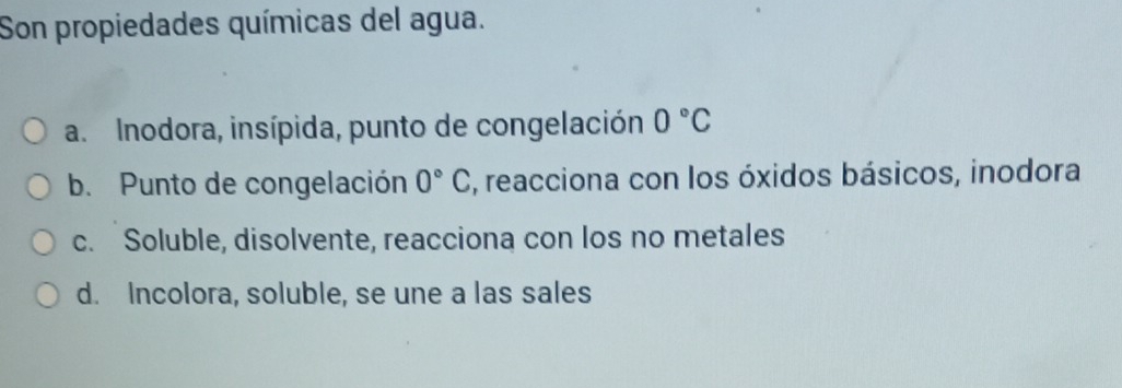 Son propiedades químicas del agua.
a. Inodora, insípida, punto de congelación 0°C
b. Punto de congelación 0°C , reacciona con los óxidos básicos, inodora
c. Soluble, disolvente, reacciona con los no metales
d. Incolora, soluble, se une a las sales