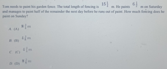 Tom needs to paint his garden fence. The total length of fencing is 15 1/4 m. He paints 6 1/2 _r m on Saturday
and manages to paint half of the remainder the next day before he runs out of paint. How much fencing does he
paint on Sunday?
A. (A) 8 3/4 m
B. (B) 4 3/8 m
beginpmatrix Cendpmatrix 4 3/4 m
C. (C)
D. (D) 8 3/8 m