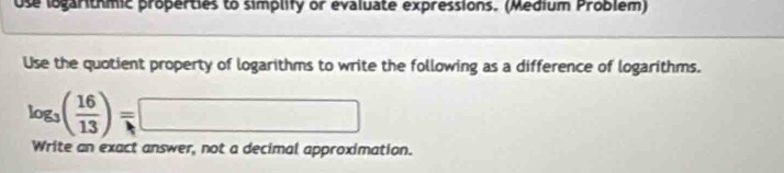 Use logarithmic properties to simplify or evaluate expressions. (Medium Problem) 
Use the quotient property of logarithms to write the following as a difference of logarithms.
log _3( 16/13 )=□
Write an exact answer, not a decimal approximation.