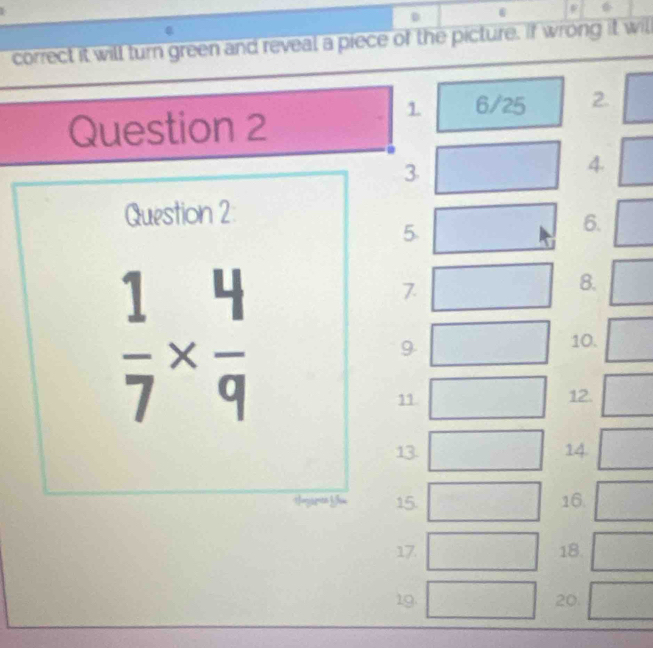 correct it will turn green and reveal a piece of the picture. If wrong it will 
1 6/25 2. 
Question 2 
3 
4. 
Question 2: 
5 
6.
 1/7 *  4/9 
7 
8. 
9 
10. 
11. 12. 
13. 14. 
15. 16. 
17. 18 
19. 20.