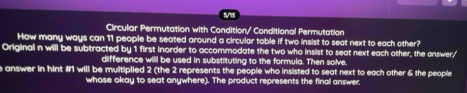 5/15 
Circular Permutation with Condition/ Conditional Permutation 
How many ways can 11 people be seated around a circular table if two insist to seat next to each other? 
Original n will be subtracted by 1 first inorder to accommodate the two who insist to seat next each other, the answer/ 
difference will be used in substituting to the formula. Then solve. 
e answer in hint # 1 will be multiplied 2 (the 2 represents the people who insisted to seat next to each other & the people 
whose okay to seat anywhere). The product represents the final answer.