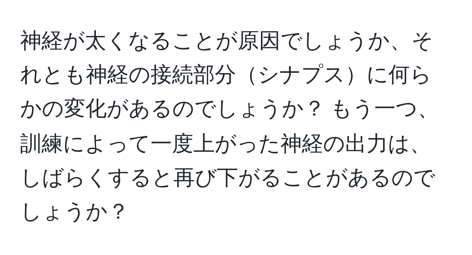 神経が太くなることが原因でしょうか、それとも神経の接続部分シナプスに何らかの変化があるのでしょうか？ もう一つ、訓練によって一度上がった神経の出力は、しばらくすると再び下がることがあるのでしょうか？