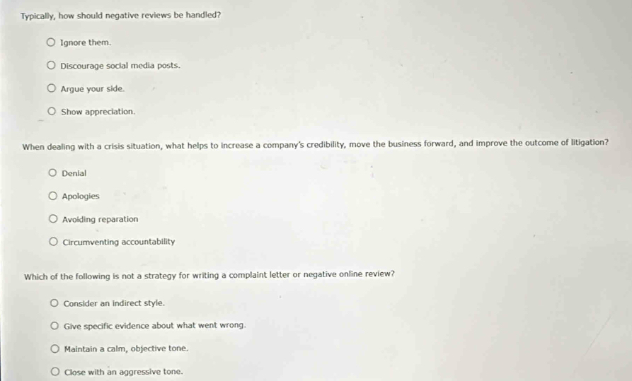 Typically, how should negative reviews be handled?
Ignore them.
Discourage social media posts.
Argue your side.
Show appreciation.
When dealing with a crisis situation, what helps to increase a company's credibility, move the business forward, and improve the outcome of litigation?
Denial
Apologies
Avoiding reparation
Circumventing accountability
Which of the following is not a strategy for writing a complaint letter or negative online review?
Consider an indirect style.
Give specific evidence about what went wrong.
Maintain a calm, objective tone.
Close with an aggressive tone.