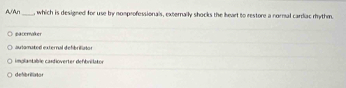 A/An , which is designed for use by nonprofessionals, externally shocks the heart to restore a normal cardiac rhythm.
pacemake
automated external defbrillator
implantable cardioverter defbrillator
defbrillator