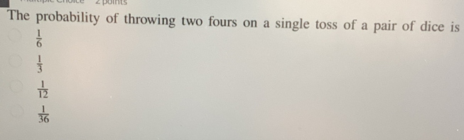 The probability of throwing two fours on a single toss of a pair of dice is
 1/6 
 1/3 
 1/12 
 1/36 