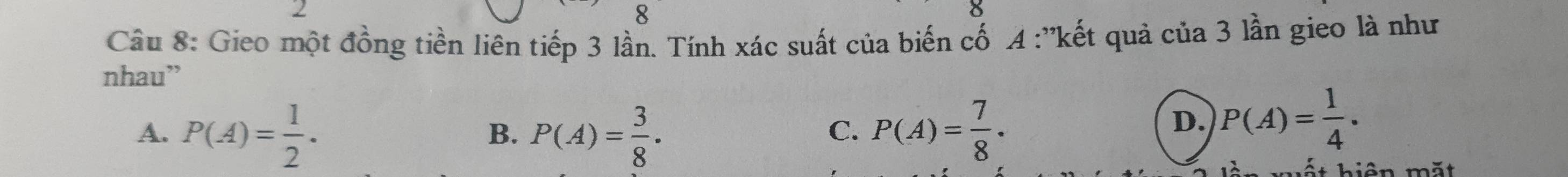 2
8
Câu 8: Gieo một đồng tiền liên tiếp 3 lần. Tính xác suất của biến cố A :''kết quả của 3 lần gieo là như
nhau”
A. P(A)= 1/2 . P(A)= 3/8 . P(A)= 7/8 ·
B.
C.
D. P(A)= 1/4 . 
hất hiện mắt