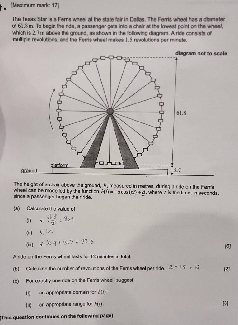 [Maximum mark: 17] 
The Texas Star is a Ferris wheel at the state fair in Dallas. The Ferris wheel has a diameter 
of 61.8m. To begin the ride, a passenger gets into a chair at the lowest point on the wheel, 
which is 2.7m above the ground, as shown in the following diagram. A ride consists of 
multiple revolutions, and the Ferris wheel makes 1.5 revolutions per minute. 
The height of a chair above the ground, h, measured in metres, during a ride on the Ferris 
wheel can be modelled by the function h(t)=-acos (bt)+d , where is the time, in seconds, 
since a passenger began their ride. 
(a) Calculate the value of 
(i) a; 
(ii) b; 
(iii) d. [6] 
A ride on the Ferris wheel lasts for 12 minutes in total. 
(b) Calculate the number of revolutions of the Ferris wheel per ride. [2] 
(c) For exactly one ride on the Ferris wheel, suggest 
(i) an appropriate domain for h(t)
(ii) an appropriate range for h(t). [3] 
(This question continues on the following page)