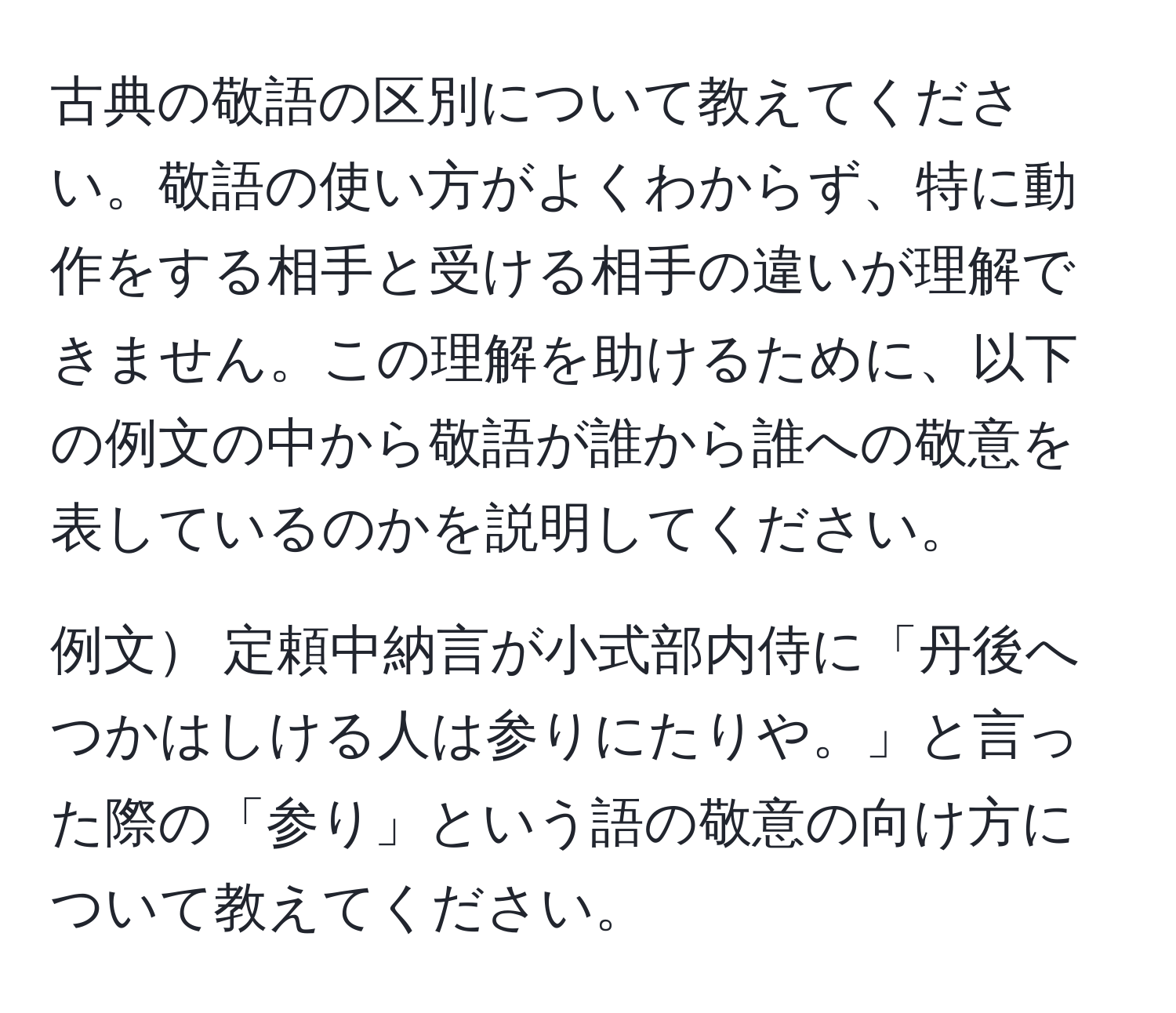 古典の敬語の区別について教えてください。敬語の使い方がよくわからず、特に動作をする相手と受ける相手の違いが理解できません。この理解を助けるために、以下の例文の中から敬語が誰から誰への敬意を表しているのかを説明してください。

例文 定頼中納言が小式部内侍に「丹後へつかはしける人は参りにたりや。」と言った際の「参り」という語の敬意の向け方について教えてください。