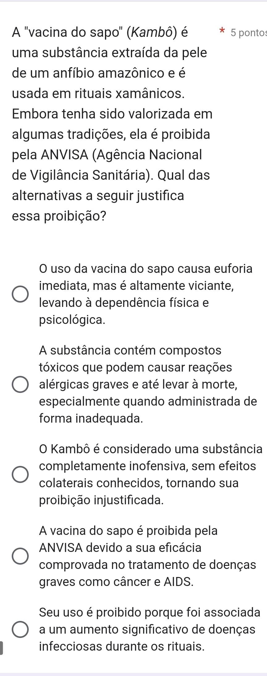 A 'vacina do sapo" (Kambô) é 5 pontos
uma substância extraída da pele
de um anfíbio amazônico e é
usada em rituais xamânicos.
Embora tenha sido valorizada em
algumas tradições, ela é proibida
pela ANVISA (Agência Nacional
de Vigilância Sanitária). Qual das
alternativas a seguir justifica
essa proibição?
O uso da vacina do sapo causa euforia
imediata, mas é altamente viciante,
levando à dependência física e
psicológica.
A substância contém compostos
tóxicos que podem causar reações
alérgicas graves e até levar à morte,
especialmente quando administrada de
forma inadequada.
O Kambô é considerado uma substância
completamente inofensiva, sem efeitos
colaterais conhecidos, tornando sua
proibição injustificada.
A vacina do sapo é proibida pela
ANVISA devido a sua eficácia
comprovada no tratamento de doenças
graves como câncer e AIDS.
Seu uso é proibido porque foi associada
a um aumento significativo de doenças
infecciosas durante os rituais.