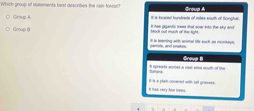 Which group of statements best describes the rain forest? Group A
Group A It is located hundreds of miles south of Songhai.
It has gigantic trees that soar into the sky and
Group B block out much of the light.
It is teeming with animal life such as monkeys,
parrots, and snakes.
Group B
It spreads across a vast area south of the
Sahara.
It is a plain covered with tall grasses.
It has very few trees.
1 3 A 。