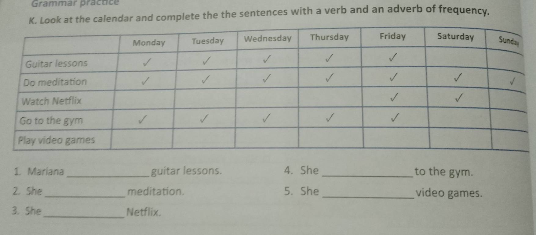 Grammar practice 
K. Look at the calendar and complete the the sentences with a verb and an adverb of frequency. 
1. Mariana_ guitar lessons. 4. She_ to the gym. 
2. She_ meditation. 5. She _video games. 
3. She_ Netflix.