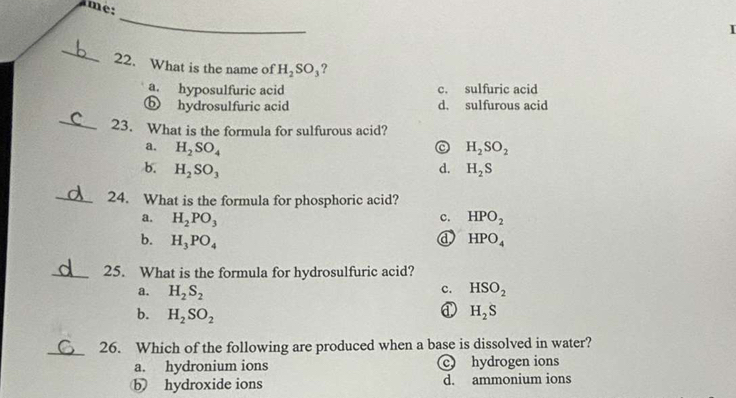 mé:
_
I
_
22. What is the name of H_2SO_3 ?
a. hyposulfuric acid c. sulfuric acid
ⓑ hydrosulfuric acid d. sulfurous acid
_
23. What is the formula for sulfurous acid?
a. H_2SO_4 H_2SO_2
b. H_2SO_3 d. H_2S
_24. What is the formula for phosphoric acid?
a. H_2PO_3 c. HPO_2
d
b. H_3PO_4 HPO_4
_25. What is the formula for hydrosulfuric acid?
c.
a. H_2S_2 HSO_2
b. H_2SO_2 H_2S
_26. Which of the following are produced when a base is dissolved in water?
a. hydronium ions c hydrogen ions
b hydroxide ions d. ammonium ions