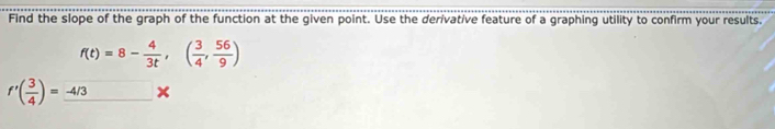 Find the slope of the graph of the function at the given point. Use the derivative feature of a graphing utility to confirm your results.
f(t)=8- 4/3t ,( 3/4 , 56/9 )
f'( 3/4 )=_ -4/3