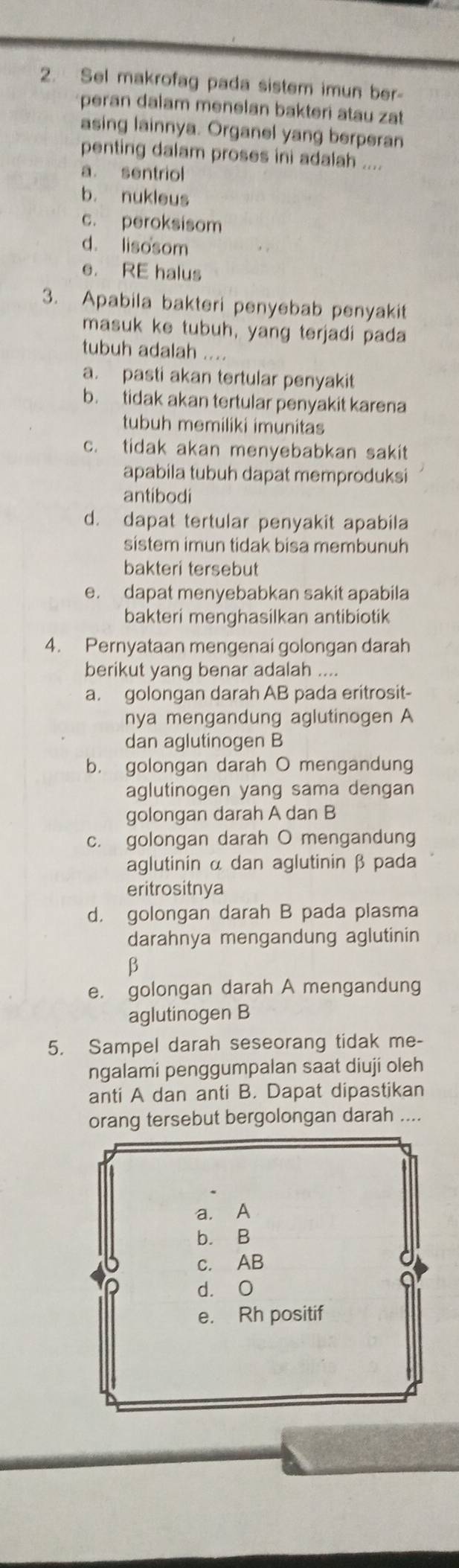 Sel makrofag pada sistem imun ber-
peran dalam menelan bakteri atau zat
asing lainnya. Organel yang berperan
penting dalam proses ini adalah ....
a. sentriol
b. nukleus
c. peroksisom
d. lisosom
e. RE halus
3. Apabila bakteri penyebab penyakit
masuk ke tubuh, yang terjadi pada
tubuh adalah ....
a. pasti akan tertular penyakit
b. tidak akan tertular penyakit karena
tubuh memiliki imunitas
c. tidak akan menyebabkan sakit
apabila tubuh dapat memproduksi
antibodi
d. dapat tertular penyakit apabila
sistem imun tidak bisa membunuh
bakteri tersebut
e. dapat menyebabkan sakit apabila
bakteri menghasilkan antibiotik
4. Pernyataan mengenai golongan darah
berikut yang benar adalah ....
a. golongan darah AB pada eritrosit-
nya mengandung aglutinogen A
dan aglutinogen B
b. golongan darah O mengandung
aglutinogen yang sama dengan
golongan darah A dan B
c. golongan darah O mengandung
aglutinin α dan aglutinin β pada
eritrositnya
d， golongan darah B pada plasma
darahnya mengandung aglutinin
B
e. golongan darah A mengandung
aglutinogen B
5. Sampel darah seseorang tidak me-
ngalami penggumpalan saat diuji oleh
anti A dan anti B. Dapat dipastikan
orang tersebut bergolongan darah ....
a. A
b. B
c. AB
d. O
e. Rh positif