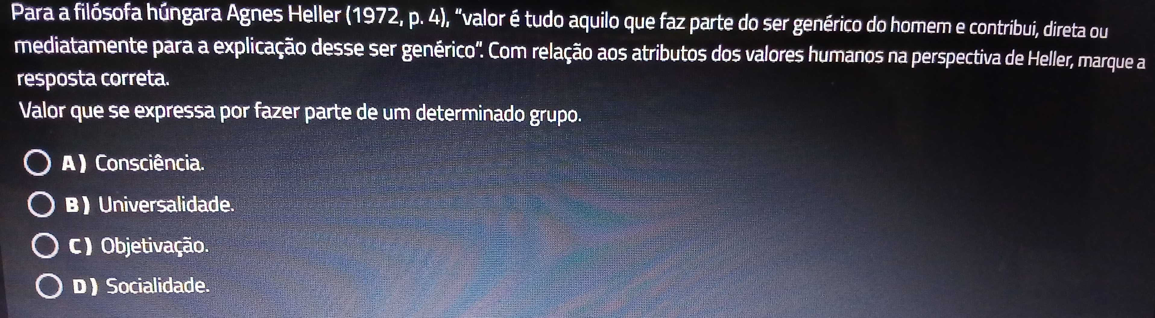 Para a filósofa húngara Agnes Heller (1972, p. 4), "valor é tudo aquilo que faz parte do ser genérico do homem e contribui, direta ou
mediatamente para a explicação desse ser genérico". Com relação aos atributos dos valores humanos na perspectiva de Heller, marque a
resposta correta.
Valor que se expressa por fazer parte de um determinado grupo.
A) Consciência.
B) Universalidade.
C) Objetivação.
D) Socialidade.