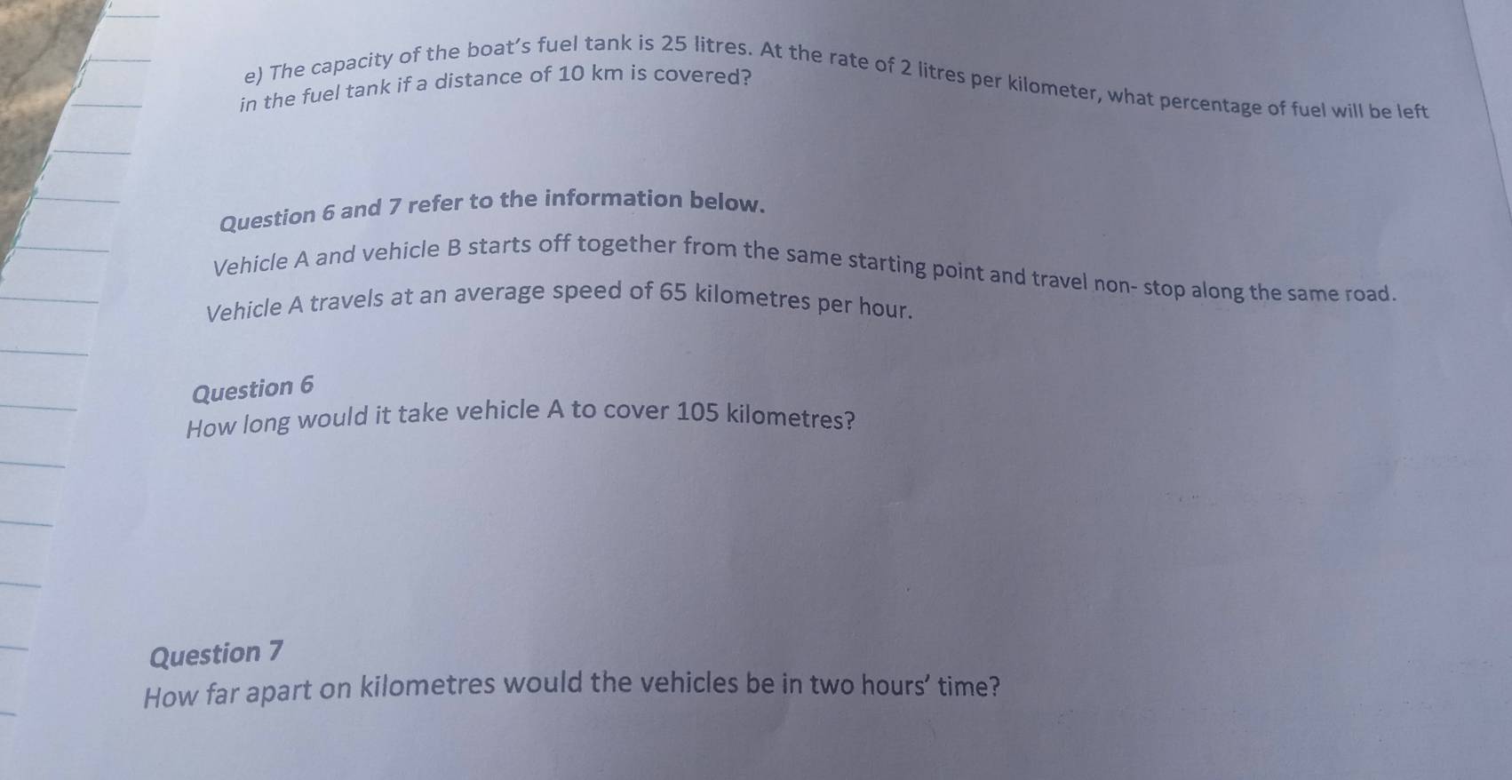 The capacity of the boat’s fuel tank is 25 litres. At the rate of 2 litres per kilometer, what percentage of fuel will be left 
in the fuel tank if a distance of 10 km is covered? 
Question 6 and 7 refer to the information below. 
Vehicle A and vehicle B starts off together from the same starting point and travel non- stop along the same road. 
Vehicle A travels at an average speed of 65 kilometres per hour. 
Question 6 
How long would it take vehicle A to cover 105 kilometres? 
Question 7 
How far apart on kilometres would the vehicles be in two hours ’ time?