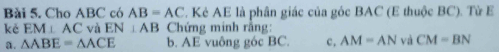 Cho ABC có AB=AC. Kẻ AE là phân giác của góc BAC (E thuộc BC). Từ E
kě EM⊥ AC và EN⊥ AB Chứng minh rằng:
a. △ ABE=△ ACE b. AE vuông góc BC. c, AM=AN và CM=BN